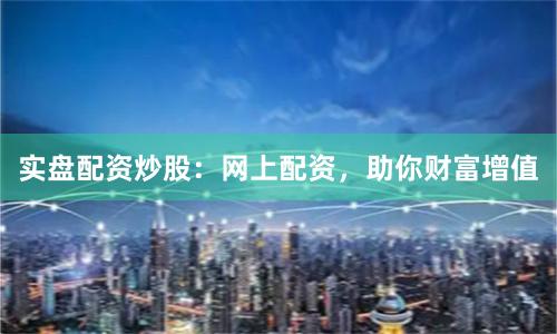 实盘配资炒股：网上配资，助你财富增值