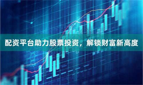 配资平台助力股票投资，解锁财富新高度